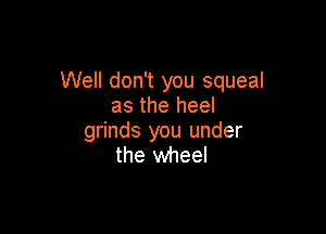 Well don't you squeal
as the heel

grinds you under
the wheel