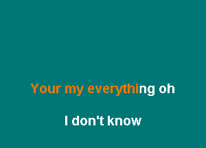 Your my everything oh

I don't know