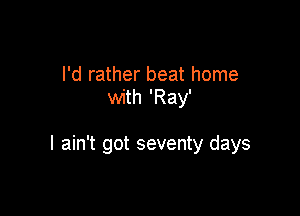 I'd rather beat home
with 'Ray'

I ain't got seventy days