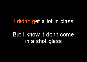 I didn't get a lot in class

But I know it don't come
in a shot glass