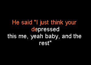 He said I just think your
depressed

this me, yeah baby, and the
rest