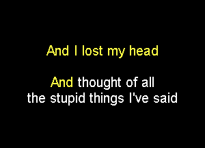 And I lost my head

And thought of all
the stupid things I've said