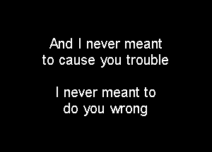 And I never meant
to cause you trouble

I never meant to
do you wrong