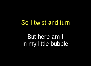 So I twist and turn

But here am I
in my little bubble