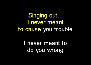 Singing out...
I never meant
to cause you trouble

I never meant to
do you wrong