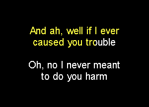 And ah, well ifl ever
caused you trouble

Oh, no I never meant
to do you harm