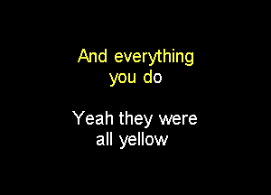 And everything
you do

Yeah they were
all yellow