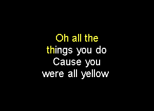Oh all the
things you do

Cause you
were all yellow