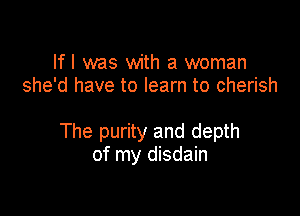 If I was with a woman
she'd have to learn to cherish

The purity and depth
of my disdain