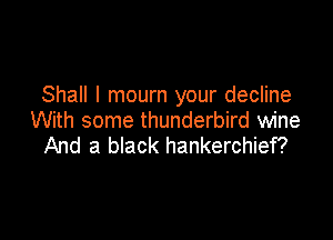 Shall I mourn your decline

With some thunderbird wine
And a black hankerchief?