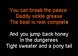 You can break the peace
Daddy sickle grease
The beat is reet complete

And you jump back honey
In the dungerees
Tight sweater and a pony tail