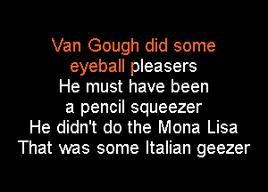 Van Gough did some
eyeball pleasers
He must have been
a pencil squeezer
He didn't do the Mona Lisa
That was some Italian geezer