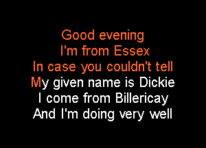 Good evening
I'm from Essex
In case you couldn't tell

My given name is Dickie
I come from Billericay
And I'm doing very well