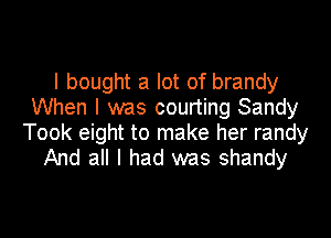 I bought a lot of brandy
When I was courting Sandy

Took eight to make her randy
And all I had was shandy