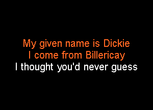 My given name is Dickie
I come from Billericay

I thought you'd never guess