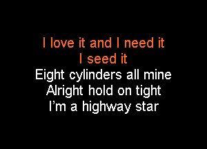 I love it and I need it
I seed it

Eight cylinders all mine
Alright hold on tight
Fm a highway star