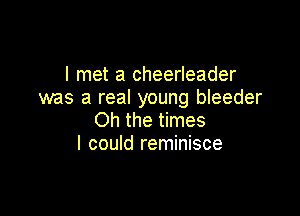 I met a cheerleader
was a real young bleeder

Oh the times
I could reminisce