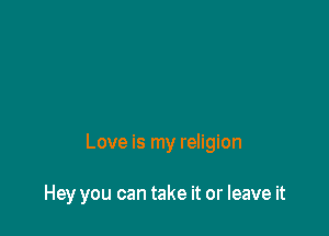 Love is my religion

Hey you can take it or leave it
