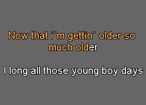 Now that i'm gettin' older so
much older

I long all those young boy days