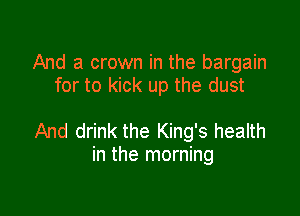 And a crown in the bargain
for to kick up the dust

And drink the King's health
in the morning