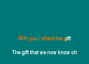 With you I share the gift

The gift that we now know oh