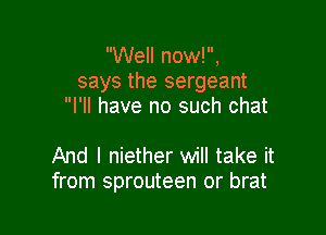 Well now!,
says the sergeant
I'll have no such chat

And I niether will take it
from sprouteen or brat