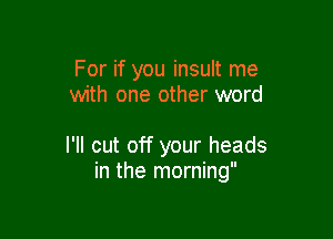 For if you insult me
with one other word

I'II cut off your heads
in the morning