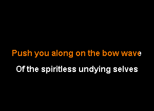 Push you along on the bow wave

0fthe spiritless undying selves