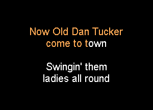 Now Old Dan Tucker
come to town

Swingin' them
ladies all round