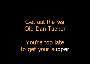 Get out the wa
Old Dan Tucker

You're too late
to get your supper