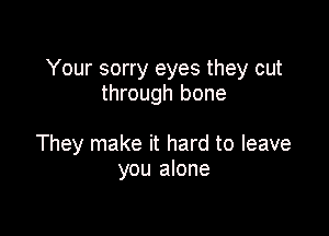 Your sorry eyes they cut
through bone

They make it hard to leave
you alone