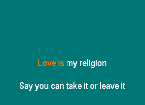 Love is my religion

Say you can take it or leave it