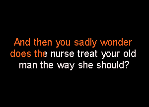 And then you sadly wonder

does the nurse treat your old
man the way she should?