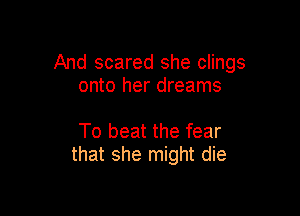 And scared she clings
onto her dreams

To beat the fear
that she might die