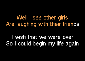 Well I see other girls
Are laughing with their friends

I wish that we were over
So I could begin my life again