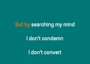 But by searching my mind

ldon't condemn

I don't convert