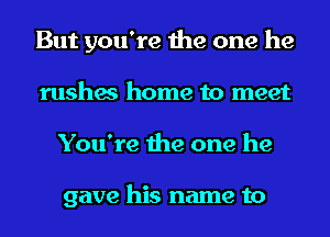 But you're the one he
rushes home to meet
You're the one he

gave his name to