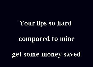 Your lips so hard

compared to mine

get some money saved