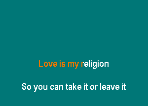 Love is my religion

80 you can take it or leave it