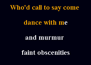 Who'd call to say come

dance with me

and murmur

faint Obscenities