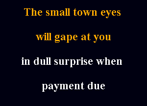 The small town eyes

will gape at you
in dull surprise when

payment due