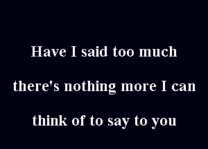 Have I said too much
there's nothing more I can

think of to say to you