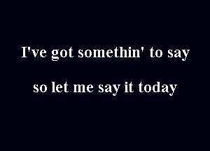 I've got somethin' to say

so let me say it today