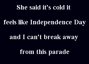 She said it's cold it
feels like Independence Day
and I can't break away

from this parade