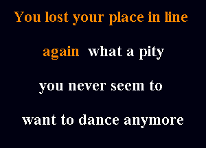 You lost your place in line
again What a pity
you never seem to

want to dance anymore