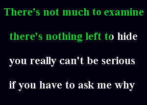 There's not much to examine
there's nothing left to hide
you really can't be serious

if you have to ask me Why