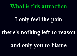 What is this attraction
I only feel the pain
there's nothing left to reason

and only you to blame