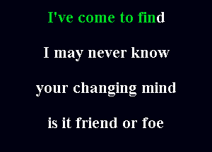 I've come to find
I may never know

your changing mind

is it friend or foe l