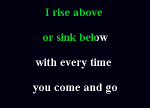 I rise above
or sink below

with every time

you come and g0