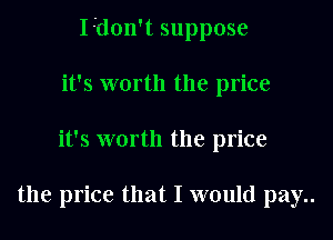 I-don't suppose

it's worth the price
it's worth the price

the price that I would pay..